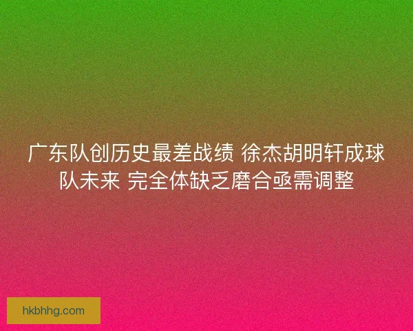 广东队创历史最差战绩 徐杰胡明轩成球队未来 完全体缺乏磨合亟需调整