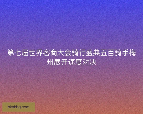 第七届世界客商大会骑行盛典五百骑手梅州展开速度对决