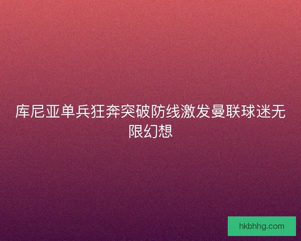 库尼亚单兵狂奔突破防线激发曼联球迷无限幻想